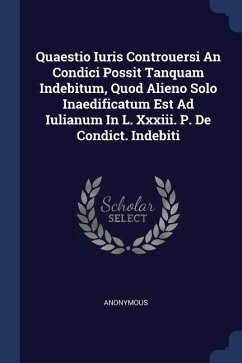 Quaestio Iuris Controuersi An Condici Possit Tanquam Indebitum, Quod Alieno Solo Inaedificatum Est Ad Iulianum In L. Xxxiii. P. De Condict. Indebiti - Anonymous