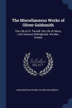 The Miscellaneous Works of Oliver Goldsmith: The Life of Dr. Parnell. the Life of Henry, Lord Viscount Bolingbroke. the Bee. Essays