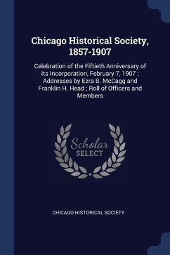 Chicago Historical Society, 1857-1907: Celebration of the Fiftieth Anniversary of its Incorporation, February 7, 1907; Addresses by Ezra B. McCagg and