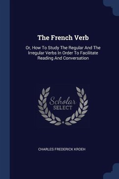 The French Verb: Or, How To Study The Regular And The Irregular Verbs In Order To Facilitate Reading And Conversation - Kroeh, Charles Frederick