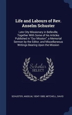 Life and Labours of Rev. Anselm Schuster: Late City Missionary in Belleville, Together With Some of his Articles Published in &quote;Our Mission&quote;, a Memoria