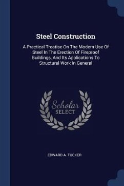 Steel Construction: A Practical Treatise On The Modern Use Of Steel In The Erection Of Fireproof Buildings, And Its Applications To Struct - Tucker, Edward A.