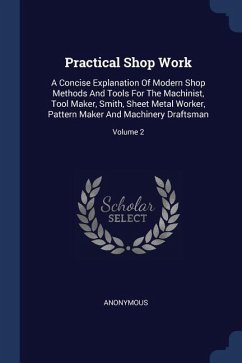 Practical Shop Work: A Concise Explanation Of Modern Shop Methods And Tools For The Machinist, Tool Maker, Smith, Sheet Metal Worker, Patte