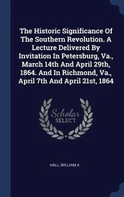 The Historic Significance Of The Southern Revolution. A Lecture Delivered By Invitation In Petersburg, Va., March 14th And April 29th, 1864. And In Richmond, Va., April 7th And April 21st, 1864 - A, Hall William