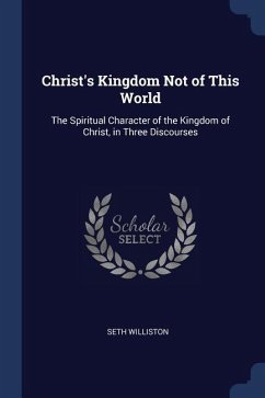 Christ's Kingdom Not of This World: The Spiritual Character of the Kingdom of Christ, in Three Discourses - Williston, Seth