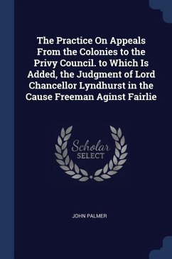 The Practice On Appeals From the Colonies to the Privy Council. to Which Is Added, the Judgment of Lord Chancellor Lyndhurst in the Cause Freeman Agin - Palmer, John