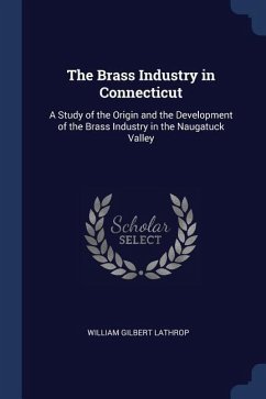 The Brass Industry in Connecticut: A Study of the Origin and the Development of the Brass Industry in the Naugatuck Valley - Lathrop, William Gilbert