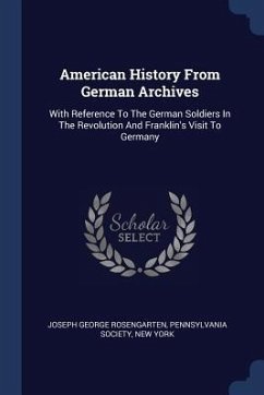 American History From German Archives: With Reference To The German Soldiers In The Revolution And Franklin's Visit To Germany - Rosengarten, Joseph George; Society, Pennsylvania; York, New
