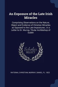 An Exposure of the Late Irish Miracles: Comprising Observations on the Nature, Object and Evidence of Christian Miracles as Opposed to the Late Impost - Christian, Rational; Murray, Daniel