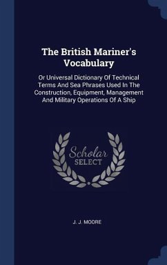 The British Mariner's Vocabulary: Or Universal Dictionary Of Technical Terms And Sea Phrases Used In The Construction, Equipment, Management And Milit - Moore, J. J.