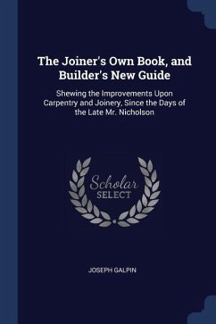 The Joiner's Own Book, and Builder's New Guide: Shewing the Improvements Upon Carpentry and Joinery, Since the Days of the Late Mr. Nicholson - Galpin, Joseph