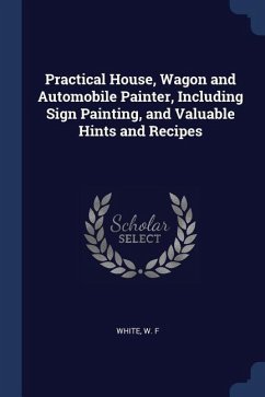 Practical House, Wagon and Automobile Painter, Including Sign Painting, and Valuable Hints and Recipes - F, White W.