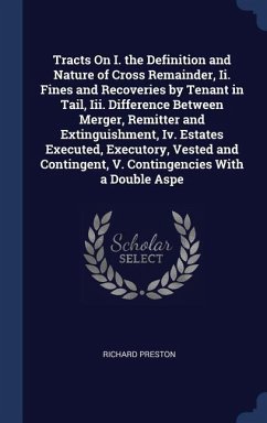 Tracts On I. the Definition and Nature of Cross Remainder, Ii. Fines and Recoveries by Tenant in Tail, Iii. Difference Between Merger, Remitter and Extinguishment, Iv. Estates Executed, Executory, Vested and Contingent, V. Contingencies With a Double Aspe - Preston, Richard