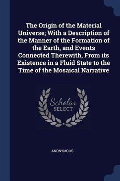 The Origin of the Material Universe; With a Description of the Manner of the Formation of the Earth, and Events Connected Therewith, From its Existence in a Fluid State to the Time of the Mosaical Narrative