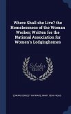 Where Shall she Live? the Homelessness of the Woman Worker; Written for the National Association for Women's Lodginghomes