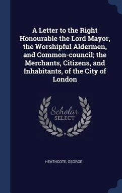 A Letter to the Right Honourable the Lord Mayor, the Worshipful Aldermen, and Common-council; the Merchants, Citizens, and Inhabitants, of the City of - Heathcote, George