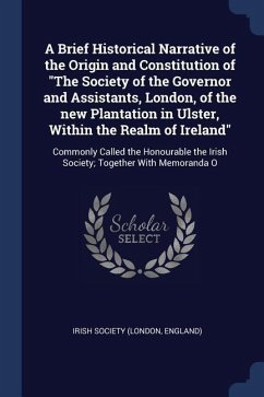 A Brief Historical Narrative of the Origin and Constitution of The Society of the Governor and Assistants, London, of the new Plantation in Ulster, Wi