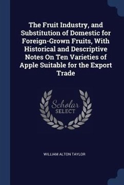 The Fruit Industry, and Substitution of Domestic for Foreign-Grown Fruits, With Historical and Descriptive Notes On Ten Varieties of Apple Suitable fo - Taylor, William Alton