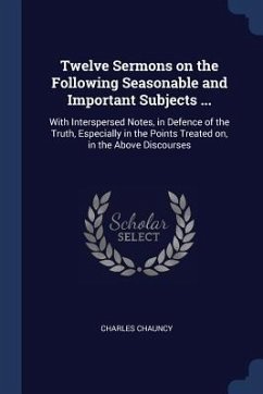 Twelve Sermons on the Following Seasonable and Important Subjects ...: With Interspersed Notes, in Defence of the Truth, Especially in the Points Trea - Chauncy, Charles