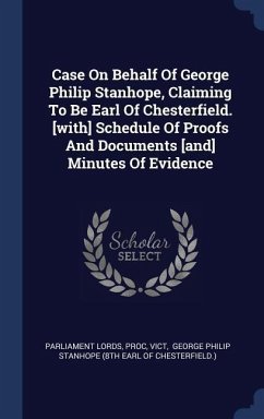 Case On Behalf Of George Philip Stanhope, Claiming To Be Earl Of Chesterfield. [with] Schedule Of Proofs And Documents [and] Minutes Of Evidence