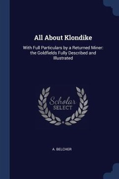 All About Klondike: With Full Particulars by a Returned Miner: the Goldfields Fully Described and Illustrated - Belcher, A.