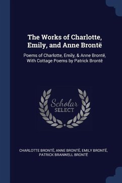 The Works of Charlotte, Emily, and Anne Brontë: Poems of Charlotte, Emily, & Anne Brontë, With Cottage Poems by Patrick Brontë