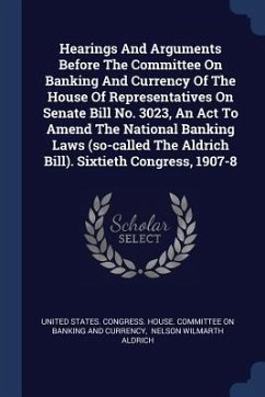 Hearings And Arguments Before The Committee On Banking And Currency Of The House Of Representatives On Senate Bill No. 3023, An Act To Amend The National Banking Laws (so-called The Aldrich Bill). Sixtieth Congress, 1907-8