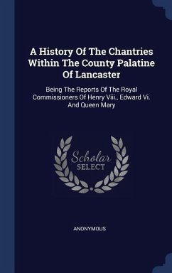 A History Of The Chantries Within The County Palatine Of Lancaster: Being The Reports Of The Royal Commissioners Of Henry Viii., Edward Vi. And Queen