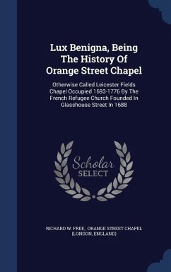 Lux Benigna, Being The History Of Orange Street Chapel: Otherwise Called Leicester Fields Chapel Occupied 1693-1776 By The French Refugee Church Found