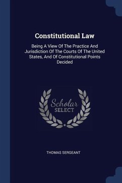 Constitutional Law: Being A View Of The Practice And Jurisdiction Of The Courts Of The United States, And Of Constitutional Points Decided