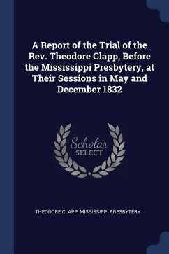 A Report of the Trial of the Rev. Theodore Clapp, Before the Mississippi Presbytery, at Their Sessions in May and December 1832 - Clapp, Theodore; Presbytery, Mississippi