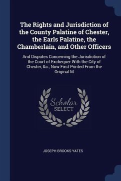 The Rights and Jurisdiction of the County Palatine of Chester, the Earls Palatine, the Chamberlain, and Other Officers: And Disputes Concerning the Ju