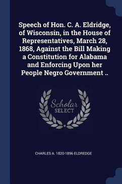 Speech of Hon. C. A. Eldridge, of Wisconsin, in the House of Representatives, March 28, 1868, Against the Bill Making a Constitution for Alabama and Enforcing Upon her People Negro Government ..