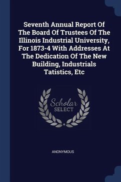 Seventh Annual Report Of The Board Of Trustees Of The Illinois Industrial University, For 1873-4 With Addresses At The Dedication Of The New Building, Industrials Tatistics, Etc - Anonymous