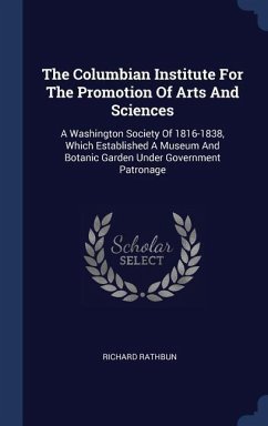 The Columbian Institute For The Promotion Of Arts And Sciences: A Washington Society Of 1816-1838, Which Established A Museum And Botanic Garden Under - Rathbun, Richard