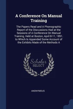 A Conference On Manual Training: The Papers Read and A Phonographic Report of the Discussions Had at the Sessions of A Conference On Manual Training, - Anonymous