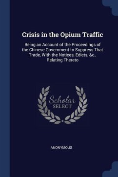 Crisis in the Opium Traffic: Being an Account of the Proceedings of the Chinese Government to Suppress That Trade, With the Notices, Edicts, &c., R