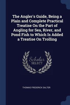 The Angler's Guide, Being a Plain and Complete Practical Treatise On the Part of Angling for Sea, River, and Pond Fish to Which Is Added a Treatise On - Salter, Thomas Frederick
