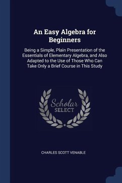 An Easy Algebra for Beginners: Being a Simple, Plain Presentation of the Essentials of Elementary Algebra, and Also Adapted to the Use of Those Who C