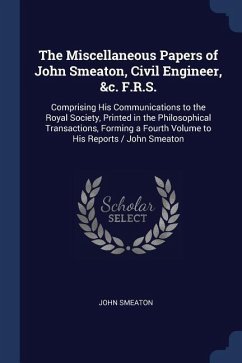 The Miscellaneous Papers of John Smeaton, Civil Engineer, &c. F.R.S.: Comprising His Communications to the Royal Society, Printed in the Philosophical - Smeaton, John