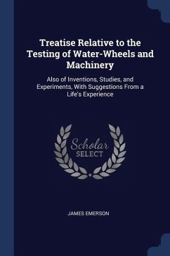 Treatise Relative to the Testing of Water-Wheels and Machinery: Also of Inventions, Studies, and Experiments, With Suggestions From a Life's Experienc