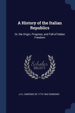 A History of the Italian Republics: Or, the Origin, Progress, and Fall of Italian Freedom - Sismondi, J-C-L Simonde de