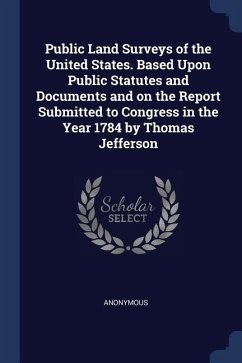 Public Land Surveys of the United States. Based Upon Public Statutes and Documents and on the Report Submitted to Congress in the Year 1784 by Thomas - Anonymous