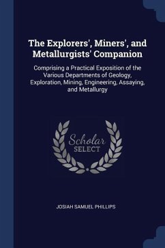 The Explorers', Miners', and Metallurgists' Companion: Comprising a Practical Exposition of the Various Departments of Geology, Exploration, Mining, E - Phillips, Josiah Samuel