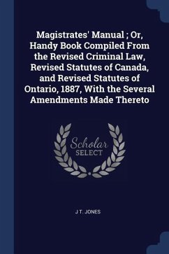 Magistrates' Manual; Or, Handy Book Compiled From the Revised Criminal Law, Revised Statutes of Canada, and Revised Statutes of Ontario, 1887, With th - Jones, J. T.