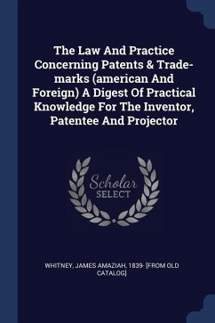 The Law And Practice Concerning Patents & Trade-marks (american And Foreign) A Digest Of Practical Knowledge For The Inventor, Patentee And Projector