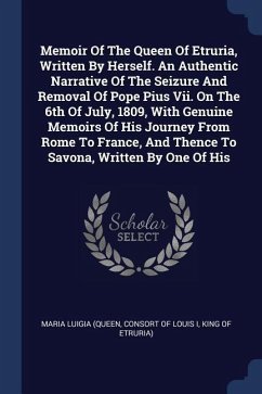 Memoir Of The Queen Of Etruria, Written By Herself. An Authentic Narrative Of The Seizure And Removal Of Pope Pius Vii. On The 6th Of July, 1809, With Genuine Memoirs Of His Journey From Rome To France, And Thence To Savona, Written By One Of His