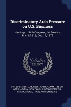 Discriminatory Arab Pressure on U.S. Business: Hearings ... 94th Congress, 1st Session, Mar. 6,12,13; Dec. 11, 1975