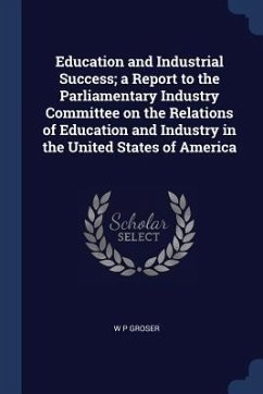 Education and Industrial Success; a Report to the Parliamentary Industry Committee on the Relations of Education and Industry in the United States of - Groser, W. P.