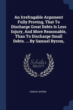 An Irrefragable Argument Fully Proving, That To Discharge Great Debts Is Less Injury, And More Reasonable, Than To Discharge Small Debts. ... By Samuel Byrom, - Byrom, Samuel